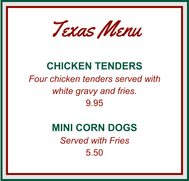 Texas Menu CHICKEN TENDERS Four chicken tenders served with white gravy and fries. 9.95  MINI CORN DOGS Served with Fries 5.50