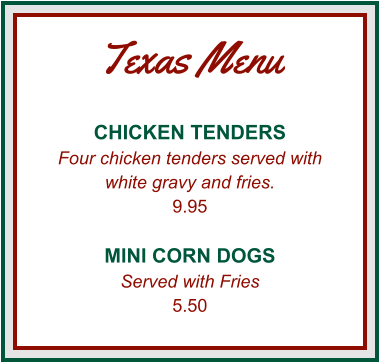 Texas Menu CHICKEN TENDERS Four chicken tenders served with white gravy and fries. 9.95  MINI CORN DOGS Served with Fries 5.50