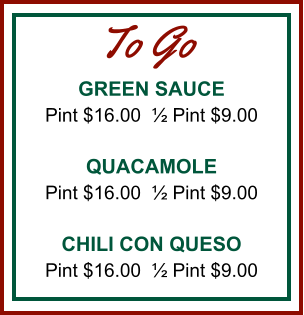 GREEN SAUCE Pint $16.00  ½ Pint $9.00  QUACAMOLE Pint $16.00  ½ Pint $9.00  CHILI CON QUESO Pint $16.00  ½ Pint $9.00 To Go