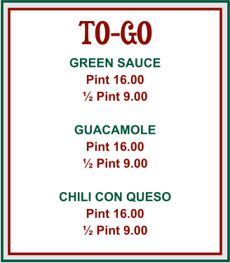 TO-GO GREEN SAUCE Pint 16.00 ½ Pint 9.00  GUACAMOLE Pint 16.00 ½ Pint 9.00  CHILI CON QUESO Pint 16.00 ½ Pint 9.00